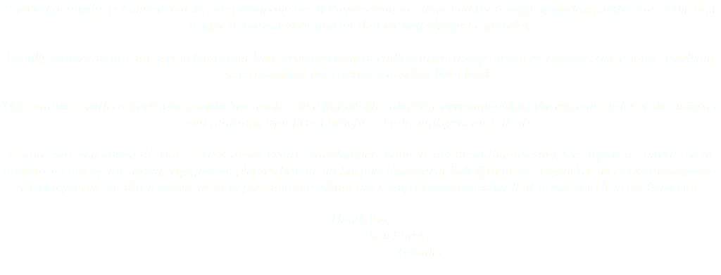 Prairie Roadbuilders Limited and its sister company Brent Engineering Inc. have had the benefit of working with some of the best people in the industry, and for that we will always be grateful. Equally important are our great clients that have provided us with endless opportunity for innovation and risk taking - applying determination, perseverance and just hard work. This combined with conservative growth has resulted in a financially solid base accommodating the extreme cycles of the industry and returning significant benefit to both employees and clients. I appreciate you taking the time to read about Prairie Roadbuilders Limited and Brent Engineering, Inc. If you are interested in purchasing any of our surplus equipment, please click on our Surplus Equipment link, if there are any other services or equipment we can provide, or if you simply want to find out more about our group of companies, we look forward to hearing from you. Thank You, Ron Burek Founder 